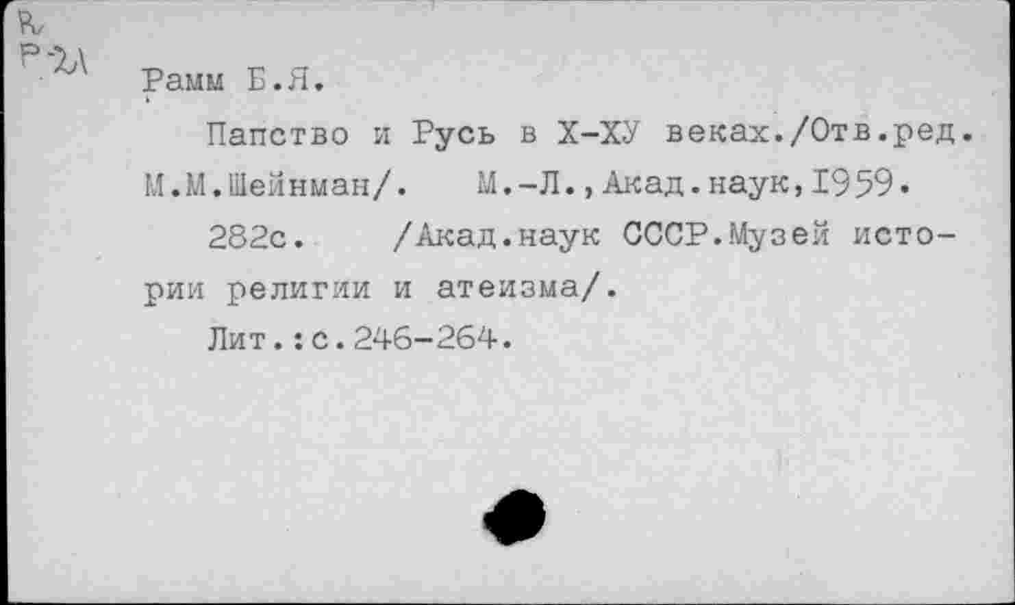 ﻿Рамм Б.Я.
Папство и Русь в Х-ХУ веках./Отв.ред.
М.М.Шейнман/. М.-Л.,Акад.наук,1959.
282с.	/Акад.наук СССР.Музей исто-
рии религии и атеизма/.
Лит.:с.246-264.